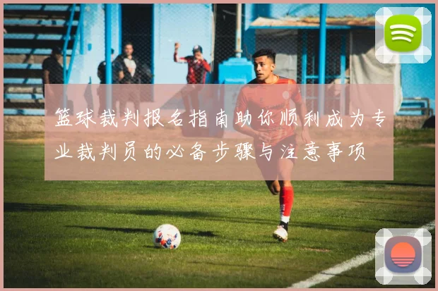 篮球裁判报名指南助你顺利成为专业裁判员的必备步骤与注意事项