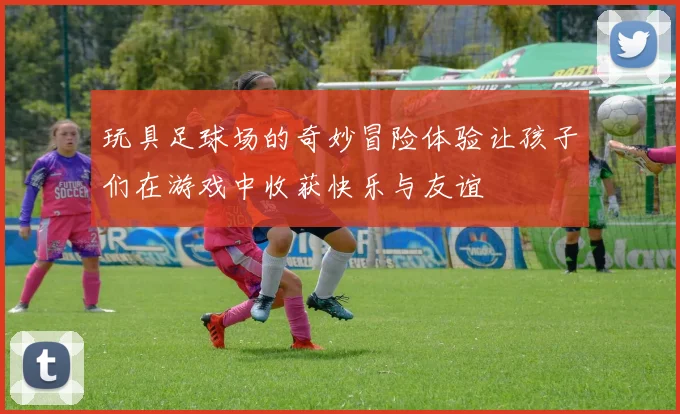 玩具足球场的奇妙冒险体验让孩子们在游戏中收获快乐与友谊