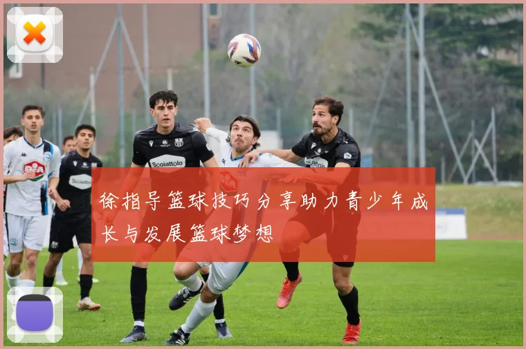 徐指导篮球技巧分享助力青少年成长与发展篮球梦想