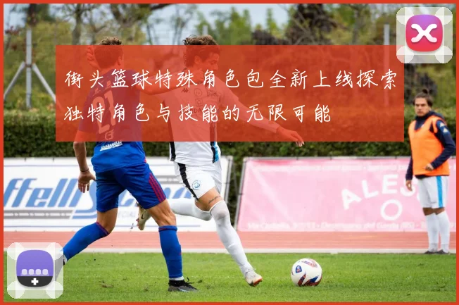 街头篮球特殊角色包全新上线探索独特角色与技能的无限可能