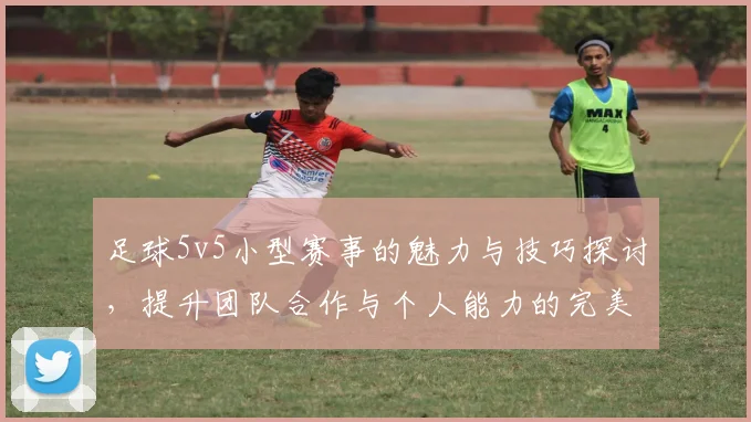 足球5v5小型赛事的魅力与技巧探讨，提升团队合作与个人能力的完美结合