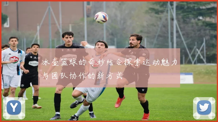 冰壶篮球的奇妙结合探索运动魅力与团队协作的新方式