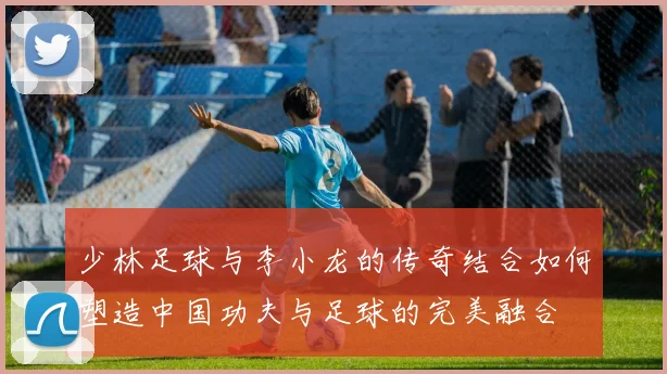 少林足球与李小龙的传奇结合如何塑造中国功夫与足球的完美融合