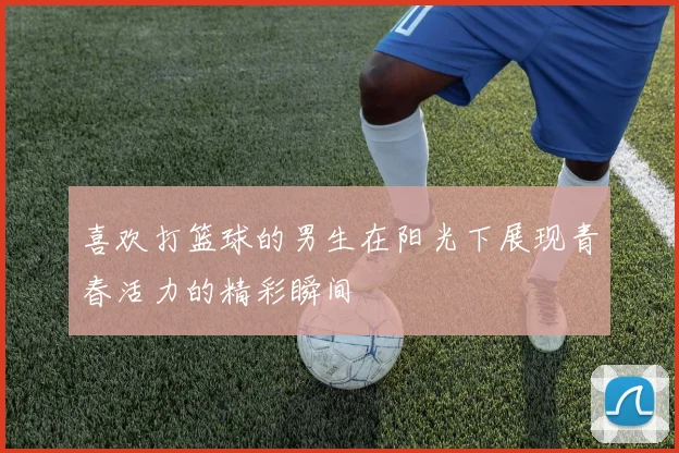 喜欢打篮球的男生在阳光下展现青春活力的精彩瞬间
