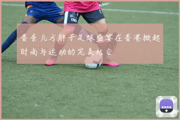 香奈儿方胖子足球盛宴在香港掀起时尚与运动的完美结合