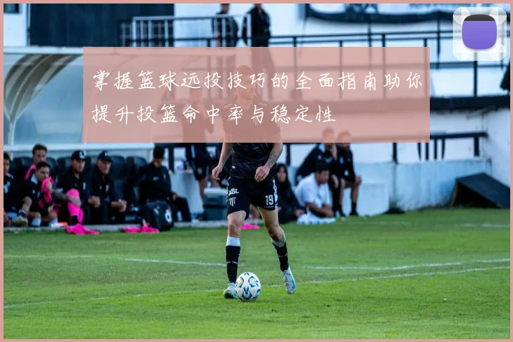 掌握篮球远投技巧的全面指南助你提升投篮命中率与稳定性