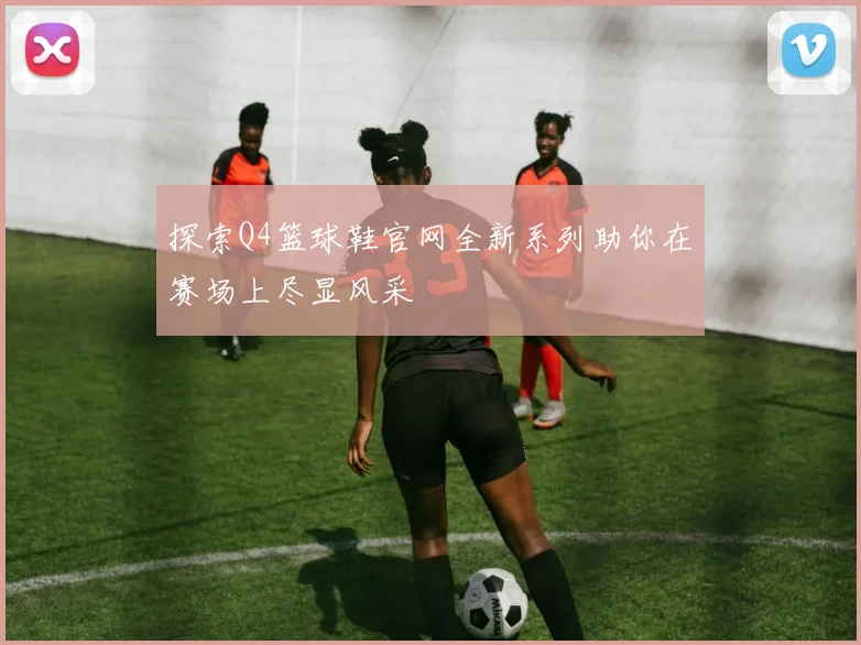探索Q4篮球鞋官网全新系列助你在赛场上尽显风采